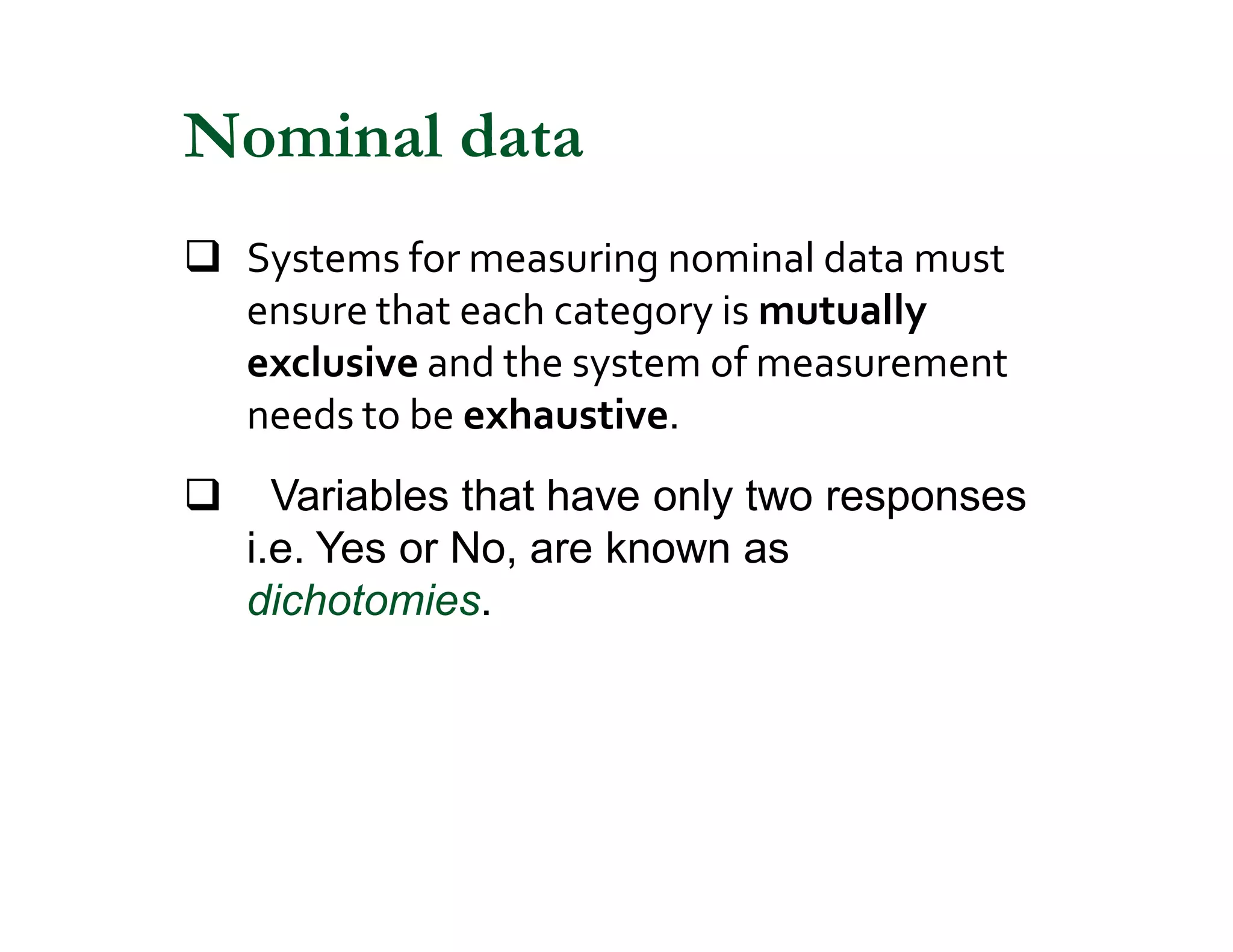 q Systems for measuring nominal data must
ensure that each category is mutually
exclusive and the system of measurement
needs to be exhaustive.
q Variables that have only two responses
i.e. Yes or No, are known as
dichotomies.
Nominal data
 