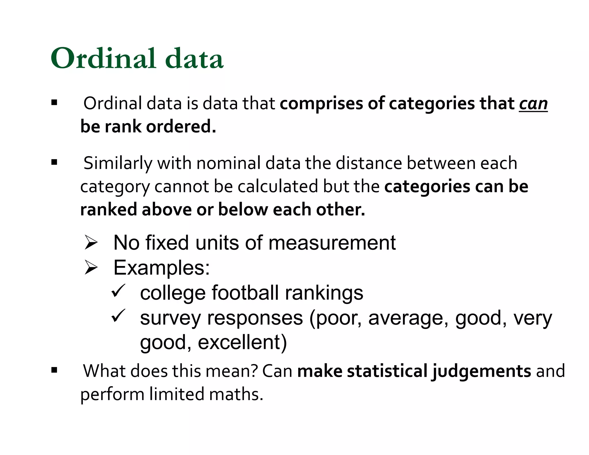 § Ordinal data is data that comprises of categories that can
be rank ordered.
§ Similarly with nominal data the distance between each
category cannot be calculated but the categories can be
ranked above or below each other.
Ø No fixed units of measurement
Ø Examples:
ü college football rankings
ü survey responses (poor, average, good, very
good, excellent)
§ What does this mean? Can make statistical judgements and
perform limited maths.
Ordinal data
 