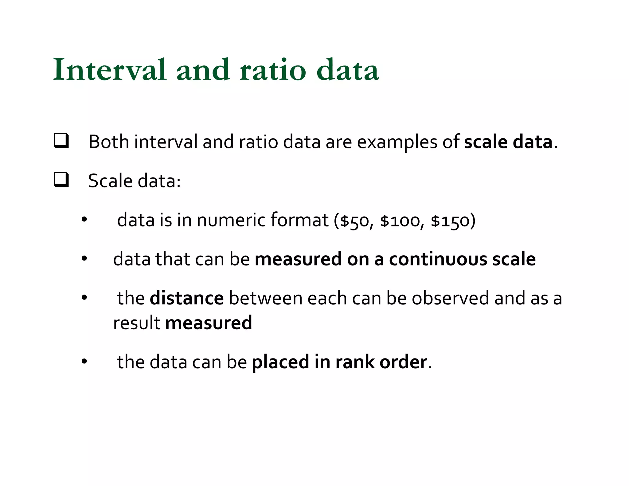 q Both interval and ratio data are examples of scale data.
q Scale data:
• data is in numeric format ($50, $100, $150)
• data that can be measured on a continuous scale
• the distance between each can be observed and as a
result measured
• the data can be placed in rank order.
Interval and ratio data
 