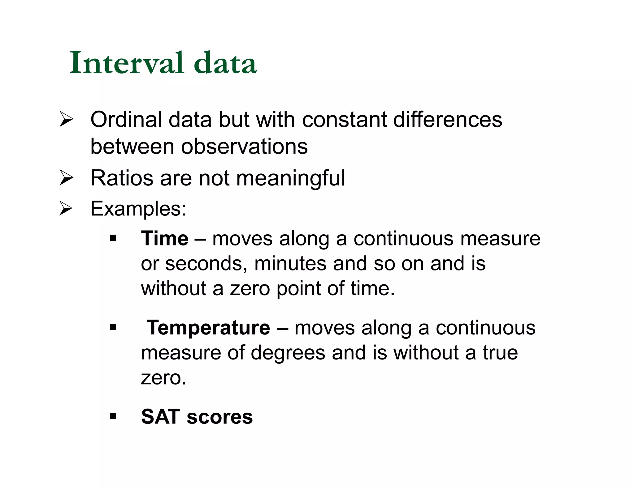 Ø Ordinal data but with constant differences
between observations
Ø Ratios are not meaningful
Ø Examples:
§ Time – moves along a continuous measure
or seconds, minutes and so on and is
without a zero point of time.
§ Temperature – moves along a continuous
measure of degrees and is without a true
zero.
§ SAT scores
Interval data
 