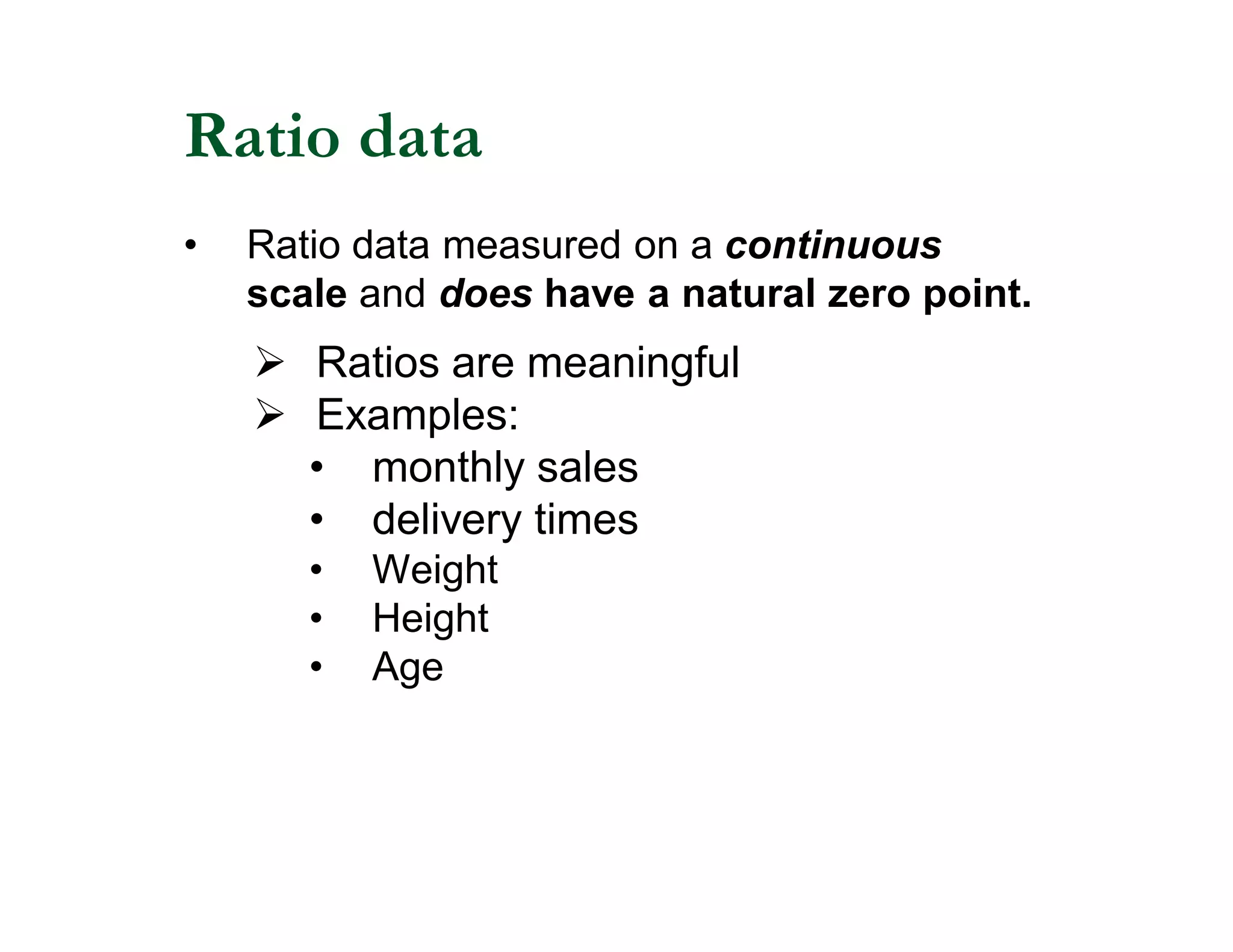 • Ratio data measured on a continuous
scale and does have a natural zero point.
Ø Ratios are meaningful
Ø Examples:
• monthly sales
• delivery times
• Weight
• Height
• Age
Ratio data
 