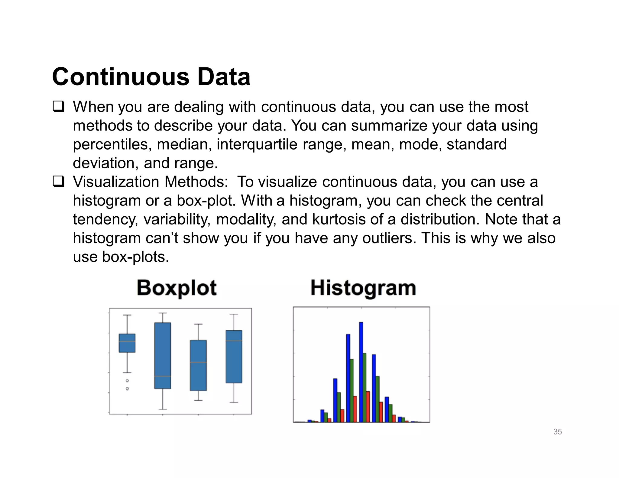 35
q When you are dealing with continuous data, you can use the most
methods to describe your data. You can summarize your data using
percentiles, median, interquartile range, mean, mode, standard
deviation, and range.
q Visualization Methods: To visualize continuous data, you can use a
histogram or a box-plot. With a histogram, you can check the central
tendency, variability, modality, and kurtosis of a distribution. Note that a
histogram can’t show you if you have any outliers. This is why we also
use box-plots.
Continuous Data
 