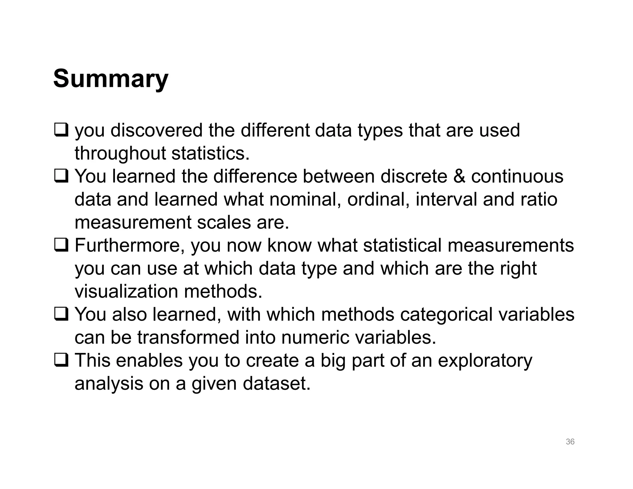 36
q you discovered the different data types that are used
throughout statistics.
q You learned the difference between discrete & continuous
data and learned what nominal, ordinal, interval and ratio
measurement scales are.
q Furthermore, you now know what statistical measurements
you can use at which data type and which are the right
visualization methods.
q You also learned, with which methods categorical variables
can be transformed into numeric variables.
q This enables you to create a big part of an exploratory
analysis on a given dataset.
Summary
 