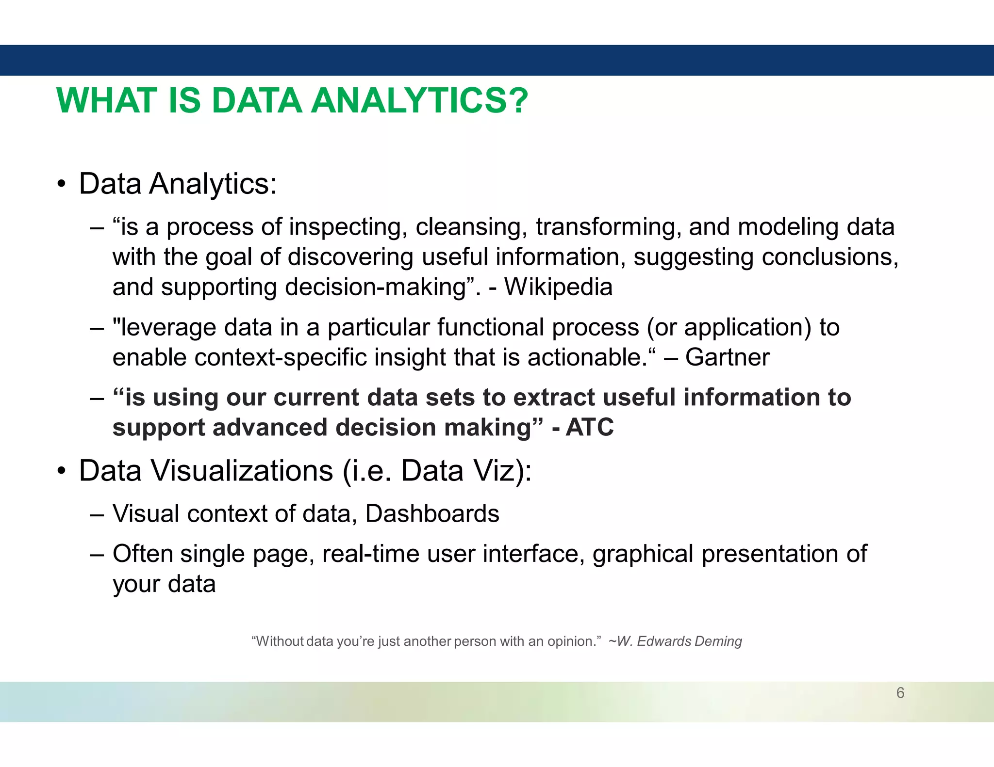 6
WHAT IS DATA ANALYTICS?
• Data Analytics:
– “is a process of inspecting, cleansing, transforming, and modeling data
with the goal of discovering useful information, suggesting conclusions,
and supporting decision-making”. - Wikipedia
– "leverage data in a particular functional process (or application) to
enable context-specific insight that is actionable.“ – Gartner
– “is using our current data sets to extract useful information to
support advanced decision making” - ATC
• Data Visualizations (i.e. Data Viz):
– Visual context of data, Dashboards
– Often single page, real-time user interface, graphical presentation of
your data
“Without data you’re just another person with an opinion.” ~W. Edwards Deming
 