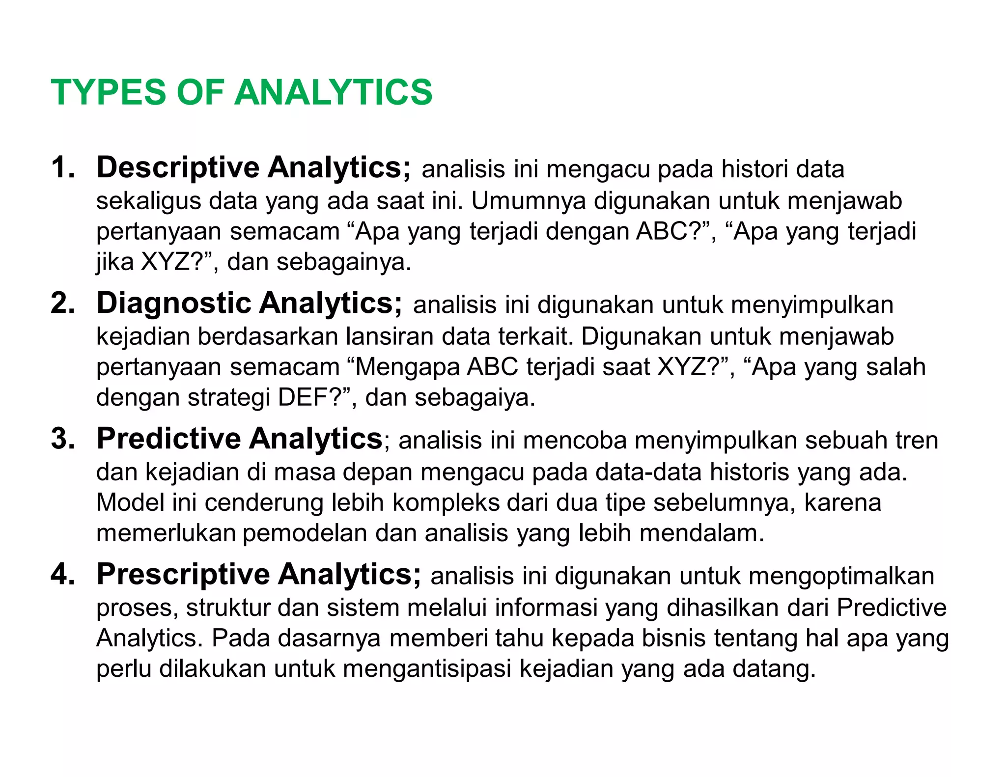 TYPES OF ANALYTICS
1. Descriptive Analytics; analisis ini mengacu pada histori data
sekaligus data yang ada saat ini. Umumnya digunakan untuk menjawab
pertanyaan semacam “Apa yang terjadi dengan ABC?”, “Apa yang terjadi
jika XYZ?”, dan sebagainya.
2. Diagnostic Analytics; analisis ini digunakan untuk menyimpulkan
kejadian berdasarkan lansiran data terkait. Digunakan untuk menjawab
pertanyaan semacam “Mengapa ABC terjadi saat XYZ?”, “Apa yang salah
dengan strategi DEF?”, dan sebagaiya.
3. Predictive Analytics; analisis ini mencoba menyimpulkan sebuah tren
dan kejadian di masa depan mengacu pada data-data historis yang ada.
Model ini cenderung lebih kompleks dari dua tipe sebelumnya, karena
memerlukan pemodelan dan analisis yang lebih mendalam.
4. Prescriptive Analytics; analisis ini digunakan untuk mengoptimalkan
proses, struktur dan sistem melalui informasi yang dihasilkan dari Predictive
Analytics. Pada dasarnya memberi tahu kepada bisnis tentang hal apa yang
perlu dilakukan untuk mengantisipasi kejadian yang ada datang.
 