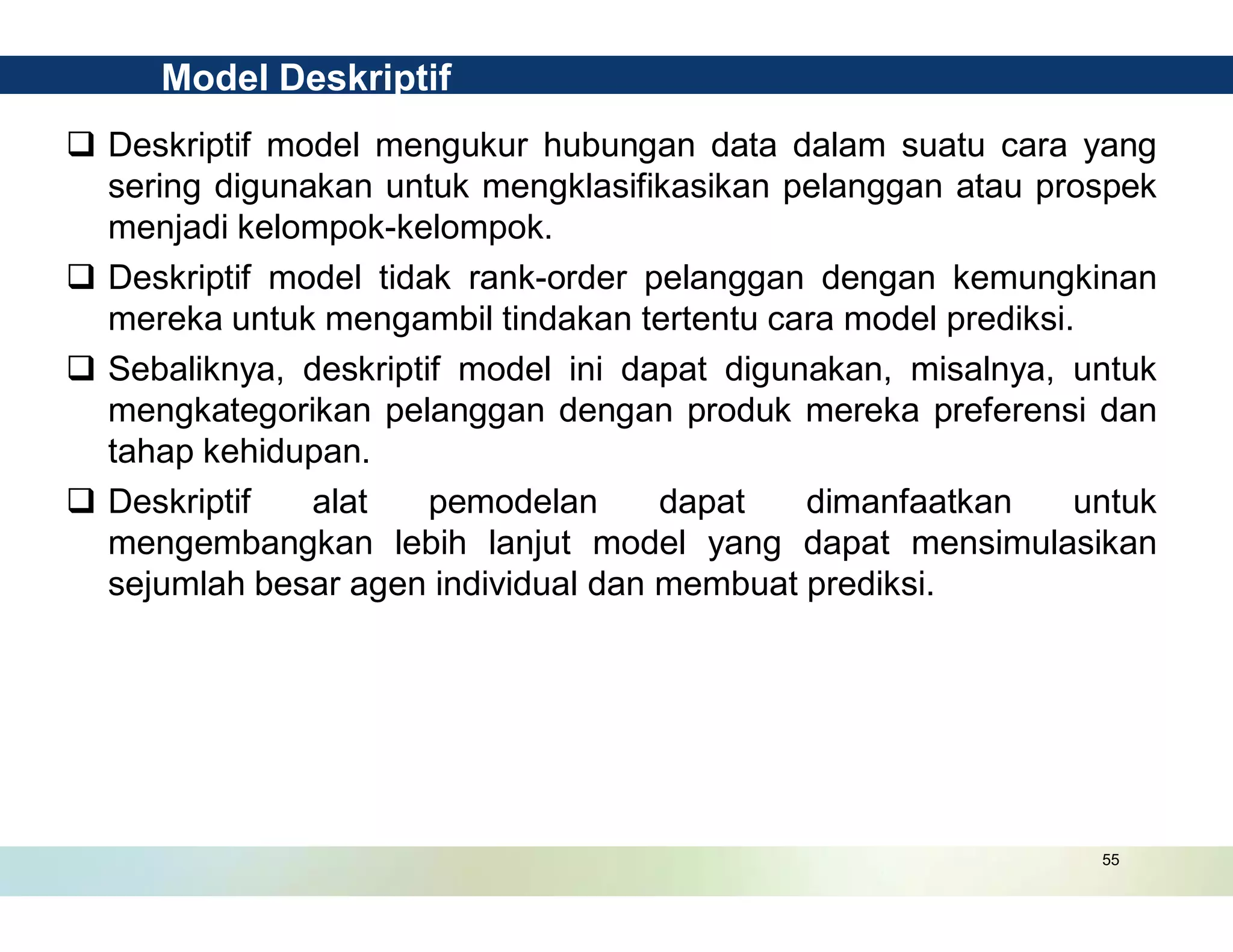 55
q Deskriptif model mengukur hubungan data dalam suatu cara yang
sering digunakan untuk mengklasifikasikan pelanggan atau prospek
menjadi kelompok-kelompok.
q Deskriptif model tidak rank-order pelanggan dengan kemungkinan
mereka untuk mengambil tindakan tertentu cara model prediksi.
q Sebaliknya, deskriptif model ini dapat digunakan, misalnya, untuk
mengkategorikan pelanggan dengan produk mereka preferensi dan
tahap kehidupan.
q Deskriptif alat pemodelan dapat dimanfaatkan untuk
mengembangkan lebih lanjut model yang dapat mensimulasikan
sejumlah besar agen individual dan membuat prediksi.
Model Deskriptif
 