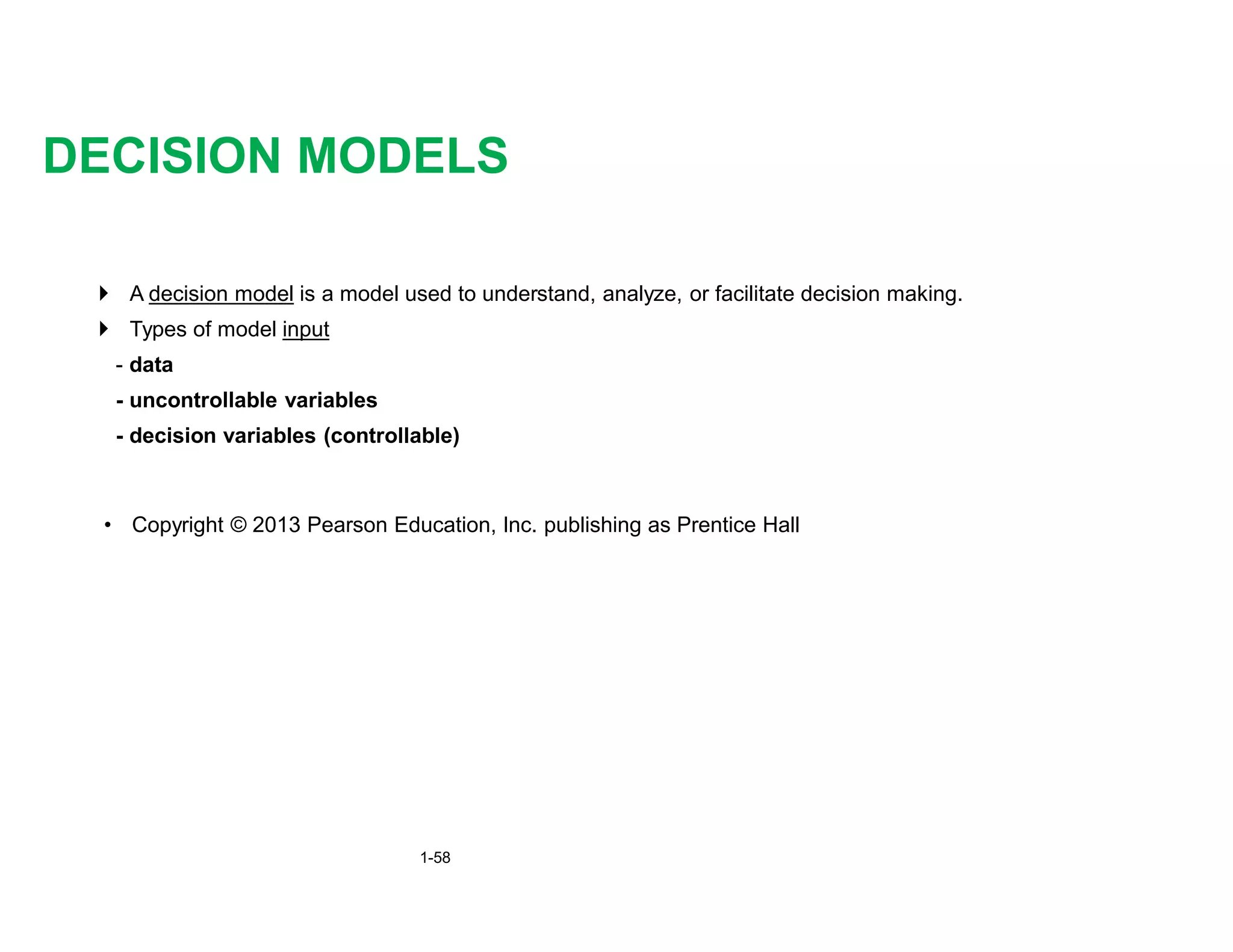 } A decision model is a model used to understand, analyze, or facilitate decision making.
} Types of model input
- data
- uncontrollable variables
- decision variables (controllable)
DECISION MODELS
• Copyright © 2013 Pearson Education, Inc. publishing as Prentice Hall
1-58
 