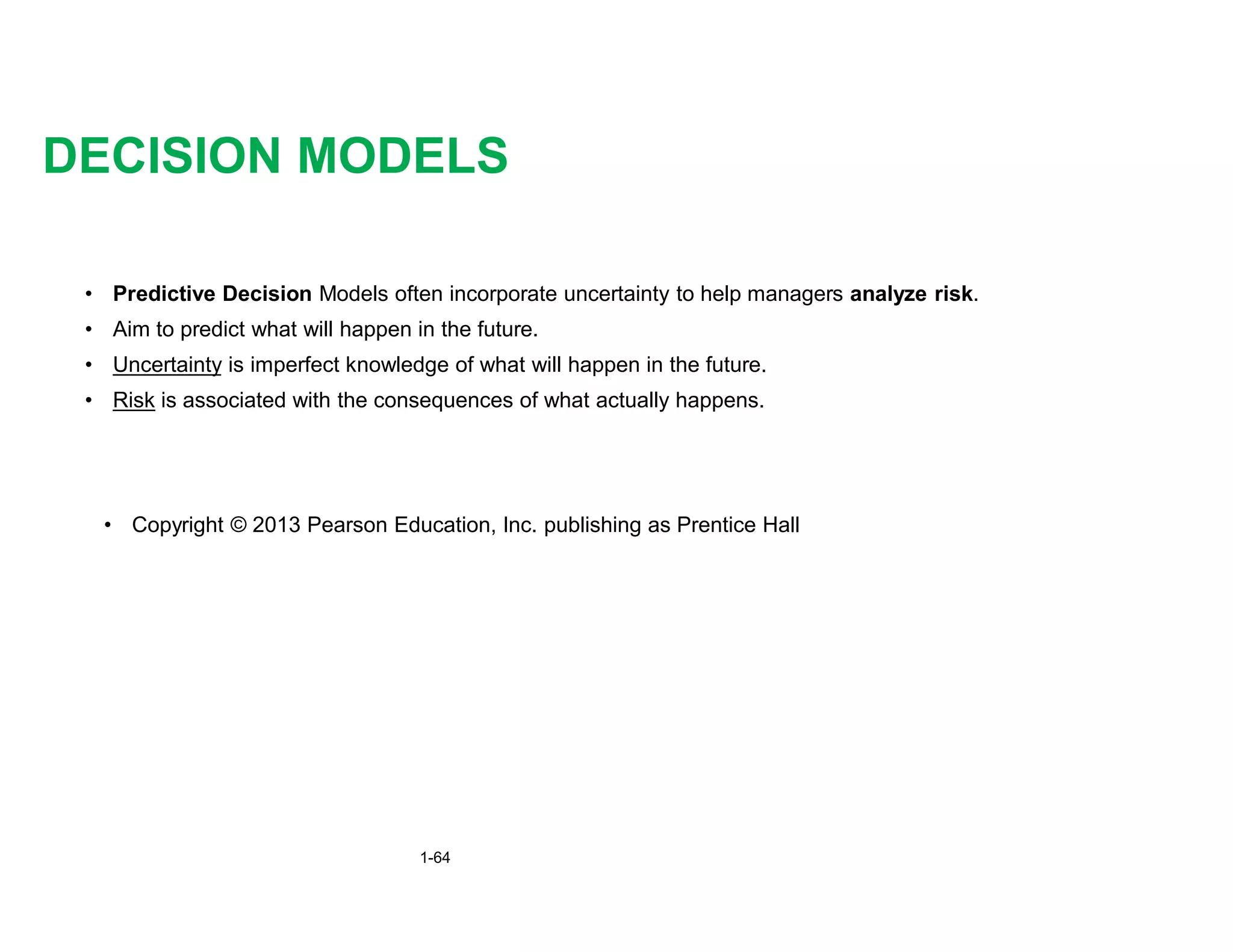 • Predictive Decision Models often incorporate uncertainty to help managers analyze risk.
• Aim to predict what will happen in the future.
• Uncertainty is imperfect knowledge of what will happen in the future.
• Risk is associated with the consequences of what actually happens.
DECISION MODELS
• Copyright © 2013 Pearson Education, Inc. publishing as Prentice Hall
1-64
 