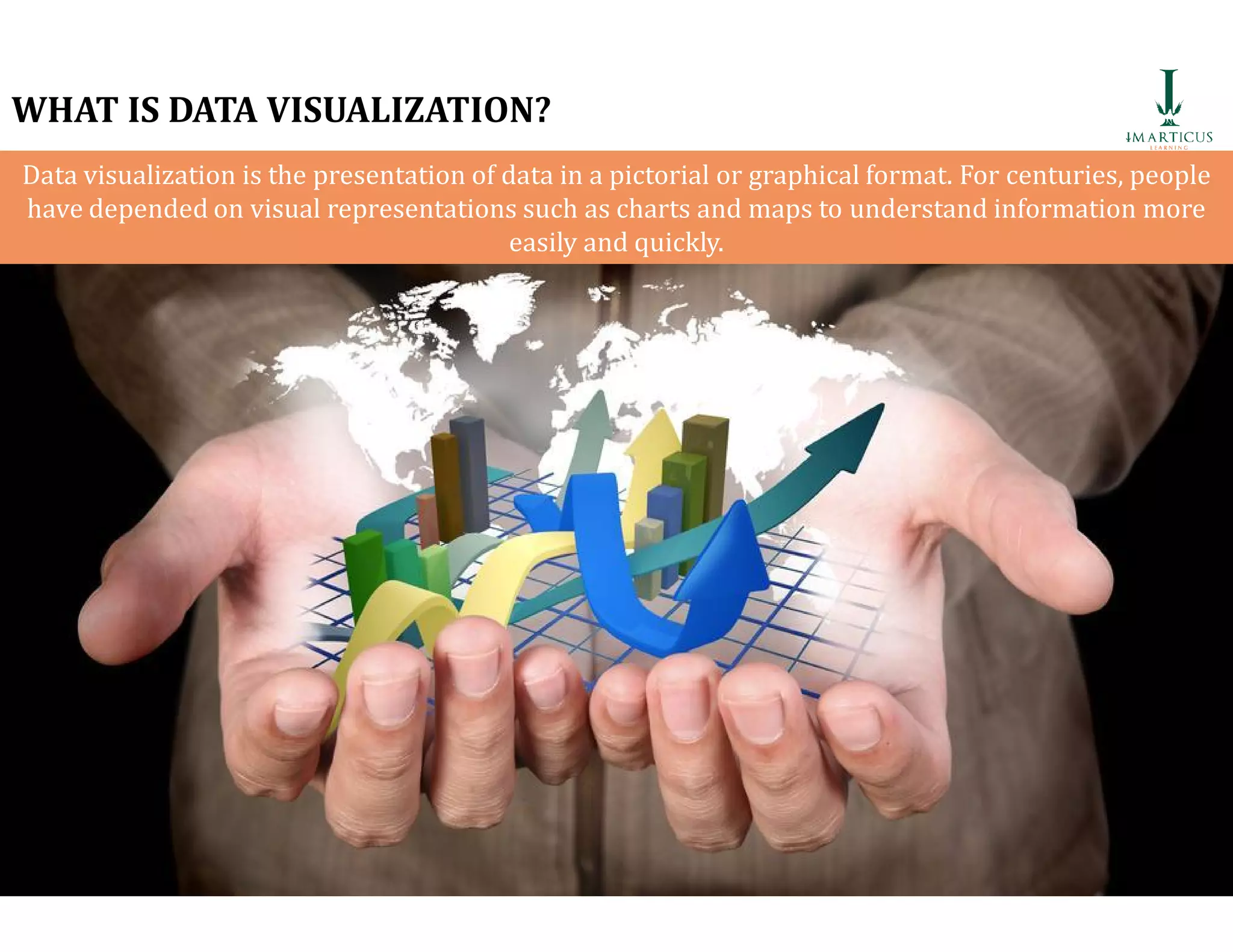 WHAT IS DATA VISUALIZATION?
Data visualization is the presentation of data in a pictorial or graphical format. For centuries, people
have depended on visual representations such as charts and maps to understand information more
easily and quickly.
81
 