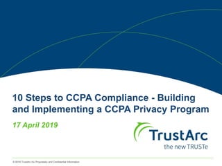 © 2019 TrustArc Inc Proprietary and Confidential Information
10 Steps to CCPA Compliance - Building
and Implementing a CCPA Privacy Program
17 April 2019
 