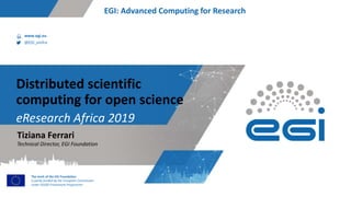 www.egi.eu
@EGI_eInfra
The work of the EGI Foundation
is partly funded by the European Commission
under H2020 Framework Programme
EGI: Advanced Computing for Research
eResearch Africa 2019
Distributed scientific
computing for open science
Technical Director, EGI Foundation
Tiziana Ferrari
 