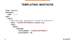 27
TEMPLATING: MUSTACHE
kind: Ingress
metadata:
name: "..."
spec:
rules:
# DNS name your application should be exposed on
- host: "{{{APPLICATION}}}.example.org"
http:
paths:
- backend:
serviceName: "{{{APPLICATION}}}"
servicePort: 80
 