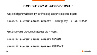 34
EMERGENCY ACCESS SERVICE
Get emergency access by referencing existing Incident ticket:
zkubectl cluster-access request --emergency -i INC REASON
Get privileged production access via 4-eyes:
zkubectl cluster-access request REASON
zkubectl cluster-access approve USERNAME
 