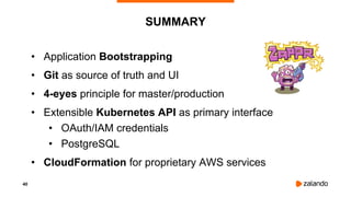 40
SUMMARY
• Application Bootstrapping
• Git as source of truth and UI
• 4-eyes principle for master/production
• Extensible Kubernetes API as primary interface
• OAuth/IAM credentials
• PostgreSQL
• CloudFormation for proprietary AWS services
 