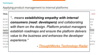 “.. means establishing empathy with internal
consumers (read: developers) and collaborating
with them on the design. Platform product managers
establish roadmaps and ensure the platform delivers
value to the business and enhances the developer
experience.”
- ThoughtWorks Technology Radar
 