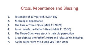 Cross, Repentance and Blessing
1. Testimony of 13-year old Jewish boy
2. Meaning of Repentance
3. The Case of Three Cities (Matt 11:20-24)
4. Jesus reveals the Father’s Heart (Matt 11:25-30)
5. The Three Cities were stuck in their old perception
6. Cross displays the Father’s Heart and releases His Blessing
7. As the Father sent Me, I send you (John 20:21)
 