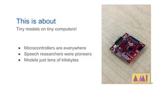 This is about
Tiny models on tiny computers!
● Microcontrollers are everywhere
● Speech researchers were pioneers
● Models...
