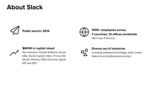 Public launch: 2014 1000+ employees across
7 countries, 12 offices worldwide
HQ in San Francisco
$841M in capital raised
Key investors include Softbank, Accel,
a16z, Social Capital, Index, Thrive, GV,
Kleiner Perkins, GGV, Horizons, Spark,
IVP and DST.
Diverse set of industries
including software/technology, retail, media,
telecom and professional services.
About Slack