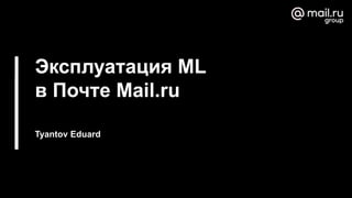 Эксплуатация ML
в Почте Mail.ru
Tyantov Eduard
 
