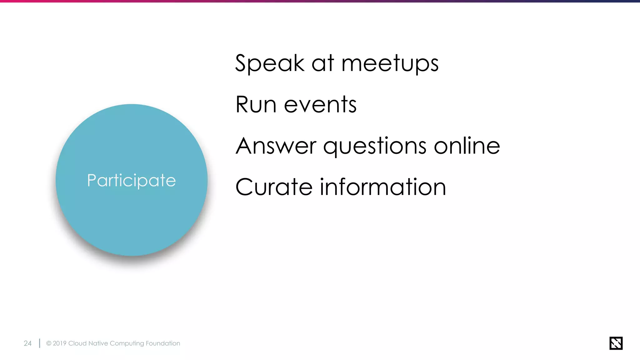 © 2019 Cloud Native Computing Foundation24
Speak at meetups
Run events
Answer questions online
Curate informationParticipate
 