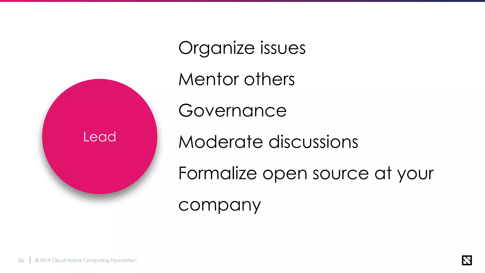 © 2019 Cloud Native Computing Foundation26
Organize issues
Mentor others
Governance
Moderate discussions
Formalize open source at your
company
Lead
 