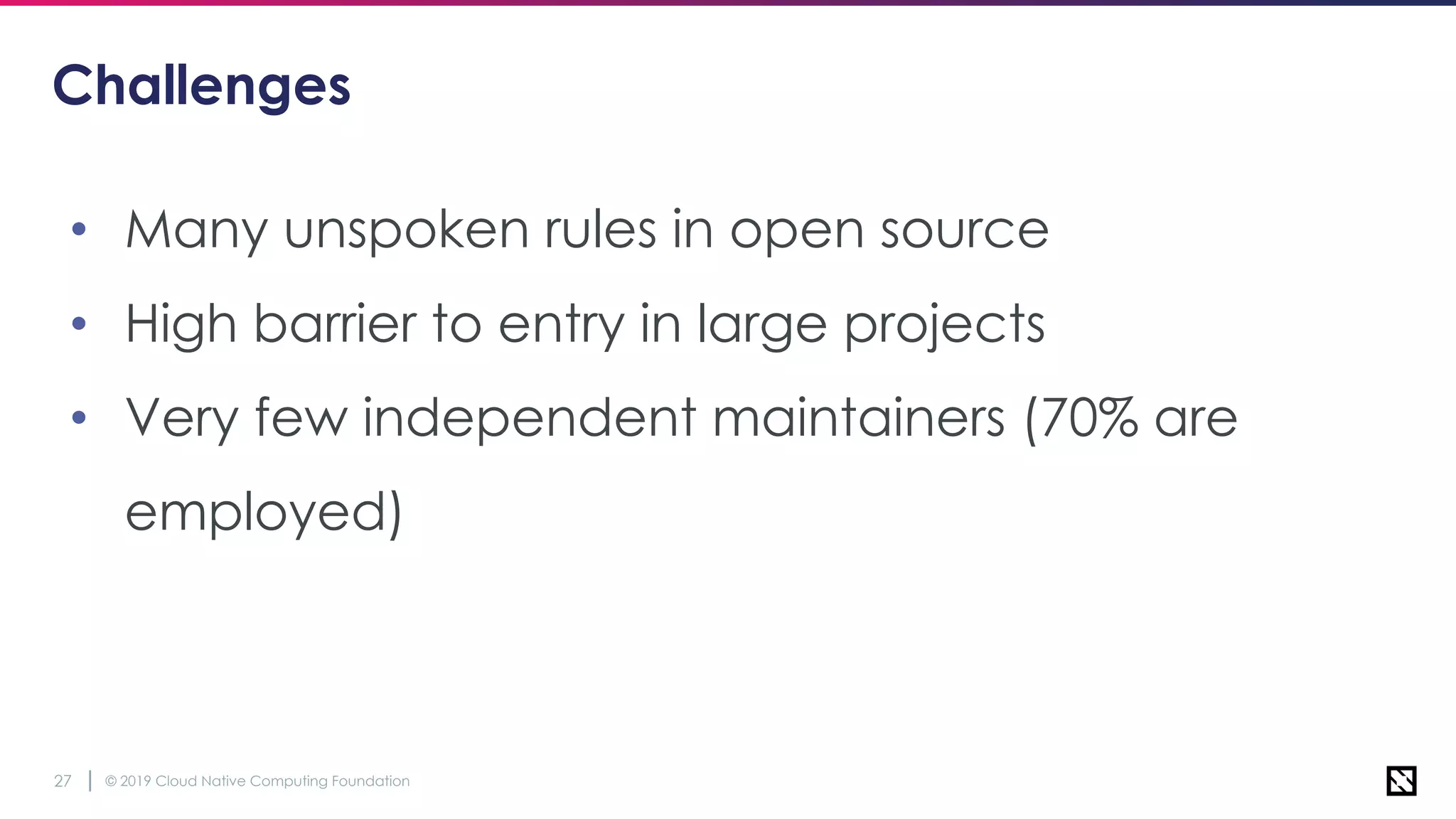 © 2019 Cloud Native Computing Foundation27
Challenges
• Many unspoken rules in open source
• High barrier to entry in large projects
• Very few independent maintainers (70% are
employed)
 