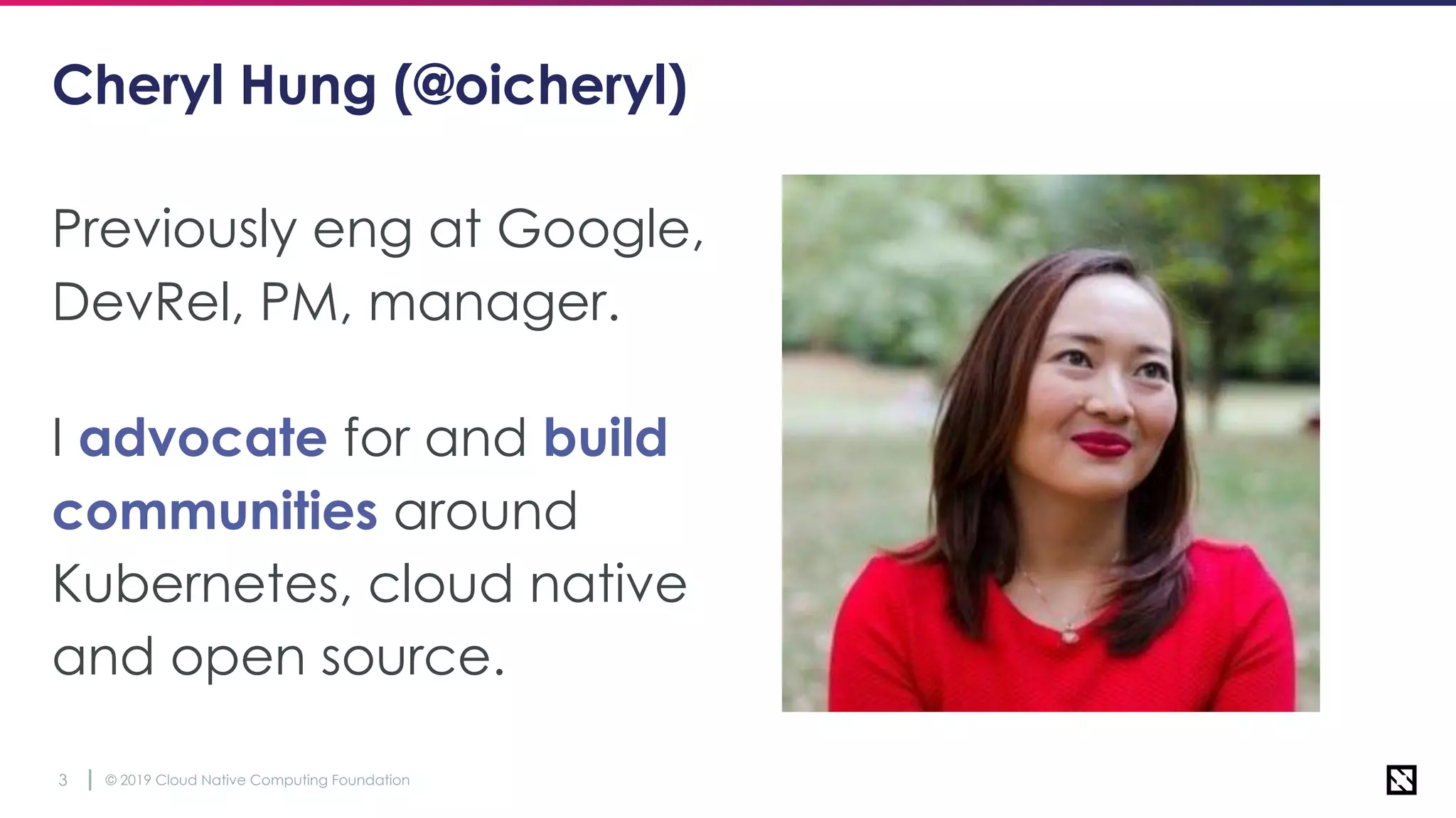© 2019 Cloud Native Computing Foundation3
Cheryl Hung (@oicheryl)
Previously eng at Google,
DevRel, PM, manager.
I advocate for and build
communities around
Kubernetes, cloud native
and open source.
 