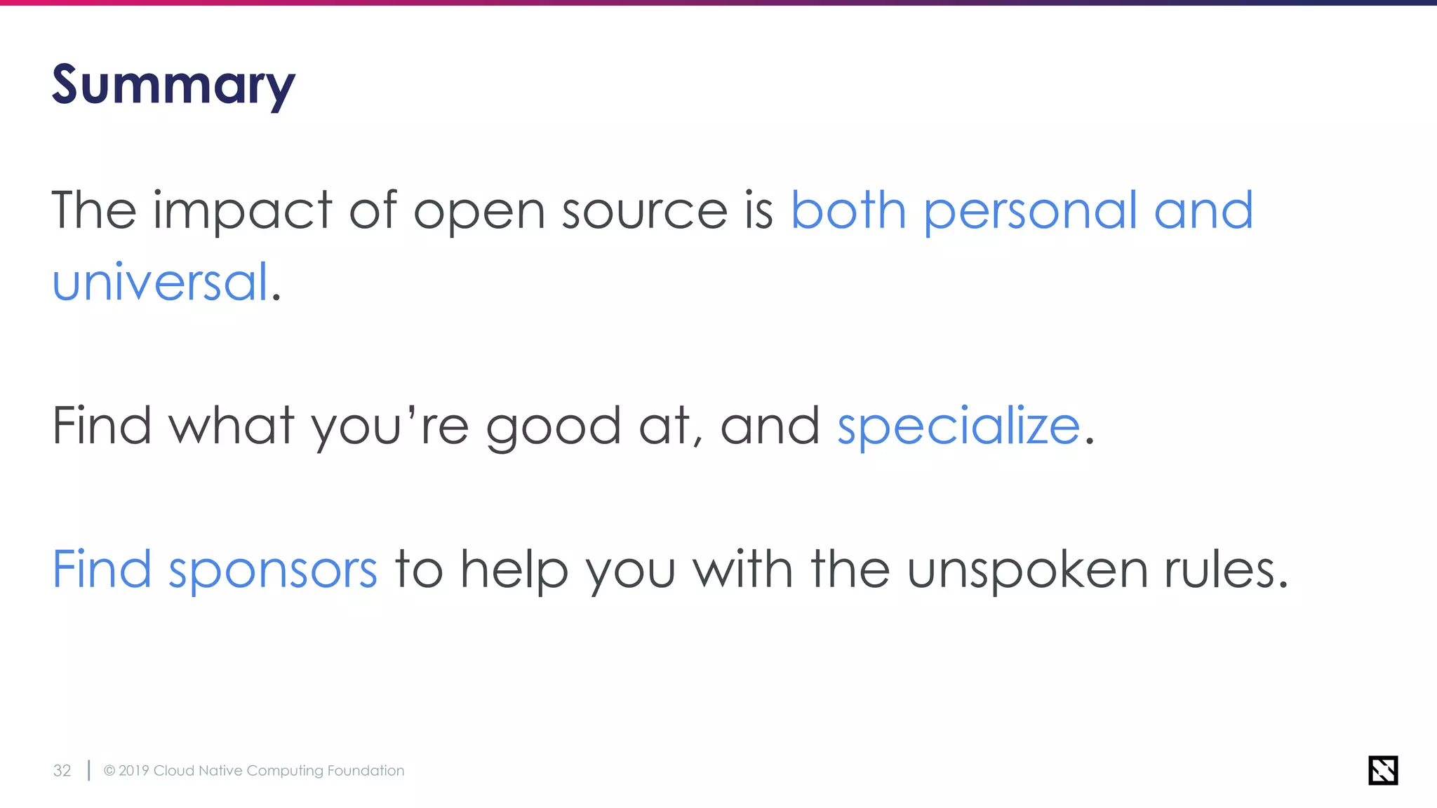 © 2019 Cloud Native Computing Foundation32
Summary
The impact of open source is both personal and
universal.
Find what you’re good at, and specialize.
Find sponsors to help you with the unspoken rules.
 