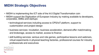 MIDIH Strategic Objectives
• MIDIH is implementing the ICT side of the I4.0 Digital Transformation coin
• MIDIH support the Digitization of European Industry by making available to developers,
corporates, SMEs and startups:
• technological services including access to CPS/IoT platform, support to
customization and project design
• business services: incubation, business acceleration, demand-offer matchmaking
and brokerage, access to market, access to finance
• skill building services: serious and role games, participative lessons and webinars,
virtual experiments in physical teaching factories, professional courses for industry
professionals and executives
 