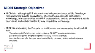 MIDIH Strategic Objectives
• MIDIH aim at keeping ICT innovators as independent as possible from large
manufacturers’ private ecosystems, offering them access to technology,
knowledge, market services in a PPP protected and trusted environment, really
open-to-all and not dominated by any proprietary technology.
• MIDIH is addressing the Europe's competitiveness in manufacturing, in a threefold
way:
• The network of CCs is founded on technological CPS/IOT smart specialisations;
• pan-EU existing DIHs are providing the necessary services to SMEs;
• teaching factories offer the open experimental facility necessary to test and validate new
solutions.
 