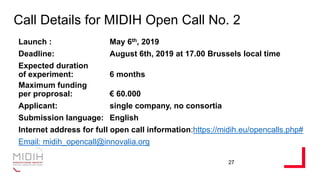 Call Details for MIDIH Open Call No. 2
Launch : May 6th, 2019
Deadline: August 6th, 2019 at 17.00 Brussels local time
Expected duration
of experiment: 6 months
Maximum funding
per proprosal: € 60.000
Applicant: single company, no consortia
Submission language: English
Internet address for full open call information:https://midih.eu/opencalls.php#
Email: midih_opencall@innovalia.org
27
 