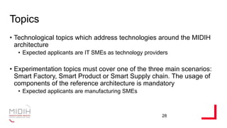 Topics
• Technological topics which address technologies around the MIDIH
architecture
• Expected applicants are IT SMEs as technology providers
• Experimentation topics must cover one of the three main scenarios:
Smart Factory, Smart Product or Smart Supply chain. The usage of
components of the reference architecture is mandatory
• Expected applicants are manufacturing SMEs
28
 