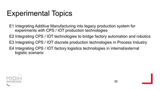 Experimental Topics
E1 Integrating Additive Manufacturing into legacy production system for
experiments with CPS / IOT production technologies
E2 Integrating CPS / IOT technologies to bridge factory automation and robotics
E3 Integrating CPS / IOT discrete production technologies in Process Industry
E4 Integrating CPS / IOT factory logistics technologies in internal/external
logistic scenario
30
 