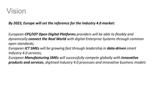Vision
By 2023, Europe will set the reference for the Industry 4.0 market:
European CPS/IOT Open Digital Platforms providers will be able to flexibly and
dynamically connect the Real World with digital Enterprise Systems through common
open standards;
European ICT SMEs will be growing fast through leadership in data-driven smart
Industry 4.0 services;
European Manufacturing SMEs will successfully compete globally with innovative
products and services, digitised Industry 4.0 processes and innovative business models
 