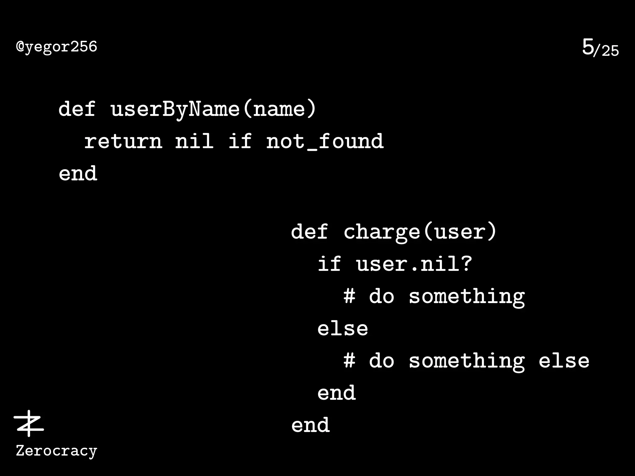 /25@yegor256
Zerocracy
5
def userByName(name)
return nil if not_found
end
def charge(user)
if user.nil?
# do something
else
# do something else
end
end
 
