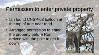 Permission to enter private property
●
Ian found CNSP-08 balloon at
the top of tree near road
●
Arranged permission to enter
the property before Ron
arrived with the pole to get it
down
 