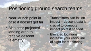Positioning ground search teams
●
Near launch point in
case it doesn’t get far
●
Also near projected
landing area to
receive descent
telemetry
●
Transmitters can fail on
impact – descent data is
crucial to compute
impact point if needed
●
Elevated locations
increase your radio line
of sight for monitoring
 