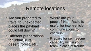 Remote locations
●
Are you prepared to
travel to unexpected
places the payload
could fall down?
●
Different preparations
for urban, rural,
desert, forest, etc.
●
Where are your
people? Ham Radio is
useful for inter-vehicle
communications to
check in
●
Prepare for self-rescue
capability within your
team in case of trouble
 