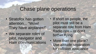 Chase plane operations
●
Stratofox has gotten
attention... “Wow!
They have airplanes!”
●
We separate roles of
pilot, navigator and
Ham communications
●
If short on people, the
pilot must still be a
separate role from Ham
Radio ops – or don’t
bother flying
●
More than one plane?
Use altitude separation
for collision avoidance
 