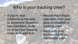 Who is your tracking crew?
●
If you’re near
California & Nevada,
or anywhere Stratofox
has members, invite
us to be your tracking
crew, or to add to it
●
Recruit Ham Radio
operators from your
area to establish a
tracking crew
●
Work with your
trackers ASAP on
transmitter plans
 