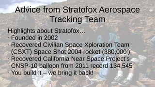 Advice from Stratofox Aerospace
Tracking Team
Highlights about Stratofox…
•
Founded in 2002
•
Recovered Civilian Space Xploration Team
(CSXT) Space Shot 2004 rocket (380,000’)
•
Recovered California Near Space Project’s
CNSP-10 balloon from 2011 record 134,545’
•
You build it – we bring it back!
 