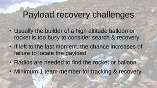 Payload recovery challenges
●
Usually the builder of a high altitude balloon or
rocket is too busy to consider search & recovery
●
If left to the last moment, the chance increases of
failure to locate the payload
●
Radios are needed to find the rocket or balloon
●
Minimum 1 team member for tracking & recovery
 