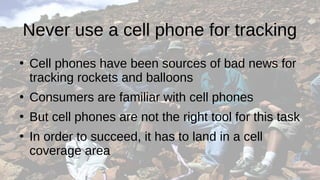 Never use a cell phone for tracking
●
Cell phones have been sources of bad news for
tracking rockets and balloons
●
Consumers are familiar with cell phones
●
But cell phones are not the right tool for this task
●
In order to succeed, it has to land in a cell
coverage area
 