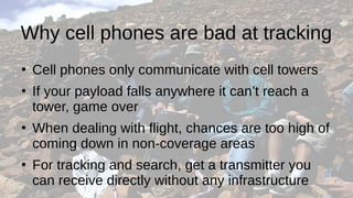 Why cell phones are bad at tracking
●
Cell phones only communicate with cell towers
●
If your payload falls anywhere it can’t reach a
tower, game over
●
When dealing with flight, chances are too high of
coming down in non-coverage areas
●
For tracking and search, get a transmitter you
can receive directly without any infrastructure
 