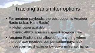 Tracking transmitter options
●
For amateur payloads, the best option is Amateur
Radio (a.k.a. Ham Radio)
– Higher power available
– Existing APRS repeaters augment reception areas
●
Amateur Radio is not allowed for anything where
the operator receives compensation/paycheck
– Use commercial radios or low-power unlicensed bands
 