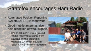 Stratofox encourages Ham Radio
●
Automated Position Reporting
System (APRS) is worldwide
●
Good mobile antennas also
help reception of weak signals
– CNSP-10 in 2011: our ground
teams received a signal from
payload on the ground in
Manteca CA which couldn’t
reach APRS network repeaters
 
