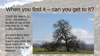 When you find it – can you get to it?
CNSP 08: March 11,
2011 - the balloon
landed on top of the
only tree for ¼ mile
in any direction
It’s more likely than
it may seem. If
there’s any wind, the
trees have more
chance to snag the
payload.
 