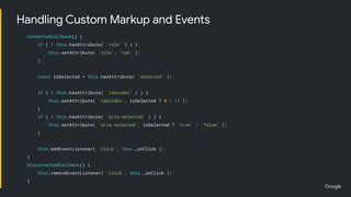 connectedCallback() {
if ( ! this.hasAttribute( 'role' ) ) {
this.setAttribute( 'role', 'tab' );
}
const isSelected = this.hasAttribute( 'selected' );
if ( ! this.hasAttribute( 'tabindex' ) ) {
this.setAttribute( 'tabindex', isSelected ? 0 : -1 );
}
if ( ! this.hasAttribute( 'aria-selected' ) ) {
this.setAttribute( 'aria-selected', isSelected ? 'true' : 'false' );
}
this.addEventListener( 'click', this._onClick );
}
disconnectedCallback() {
this.removeEventListener( 'click', this._onClick );
}
Handling Custom Markup and Events
 