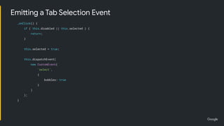 _onClick() {
if ( this.disabled || this.selected ) {
return;
}
this.selected = true;
this.dispatchEvent(
new CustomEvent(
'select',
{
bubbles: true
}
)
);
}
Emitting a Tab Selection Event
 