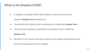 What is the Shadow DOM?
● In addition to regular DOM node children, an element can have a
separate shadow tree attached to it.
● The element the shadow tree is attached to is called the shadow host.
● The document fragment attached to the shadow host is called the
shadow root.
● Elements in the shadow tree are scoped to the shadow host element and
cannot be accessed from the outside.
 